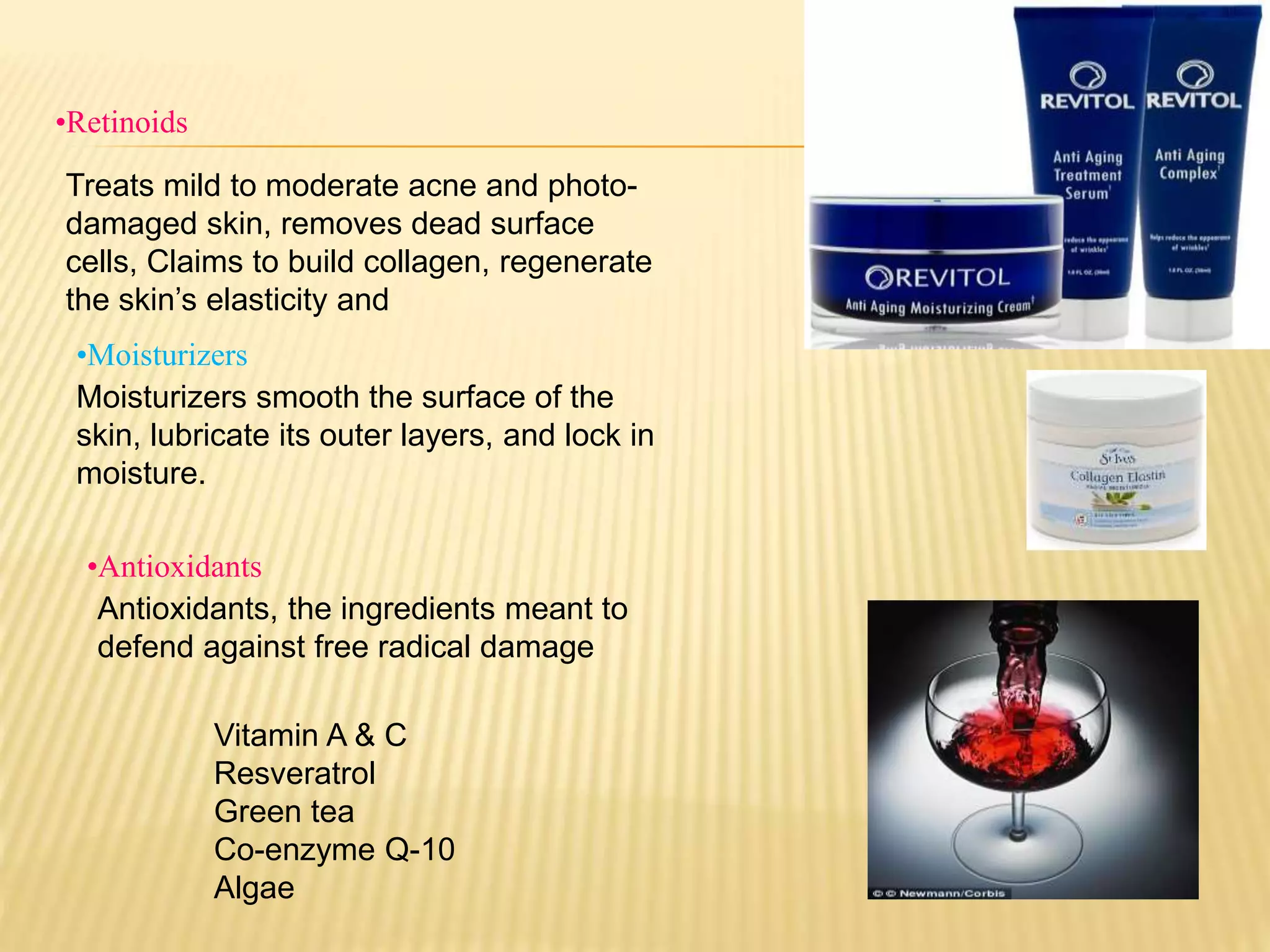•Retinoids
Treats mild to moderate acne and photo-
damaged skin, removes dead surface
cells, Claims to build collagen, regenerate
the skin’s elasticity and
•Antioxidants
•Moisturizers
Moisturizers smooth the surface of the
skin, lubricate its outer layers, and lock in
moisture.
Antioxidants, the ingredients meant to
defend against free radical damage
Vitamin A & C
Resveratrol
Green tea
Co-enzyme Q-10
Algae
 