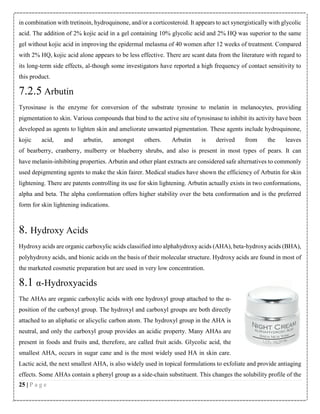 in combination with tretinoin, hydroquinone, and/or a corticosteroid. It appears to act synergistically with glycolic
acid. The addition of 2% kojic acid in a gel containing 10% glycolic acid and 2% HQ was superior to the same
gel without kojic acid in improving the epidermal melasma of 40 women after 12 weeks of treatment. Compared
with 2% HQ, kojic acid alone appears to be less effective. There are scant data from the literature with regard to
its long-term side effects, al-though some investigators have reported a high frequency of contact sensitivity to
this product.

7.2.5 Arbutin
Tyrosinase is the enzyme for conversion of the substrate tyrosine to melanin in melanocytes, providing
pigmentation to skin. Various compounds that bind to the active site of tyrosinase to inhibit its activity have been
developed as agents to lighten skin and ameliorate unwanted pigmentation. These agents include hydroquinone,
kojic

acid,

and

arbutin,

amongst

others.

Arbutin

is

derived

from

the

leaves

of bearberry, cranberry, mulberry or blueberry shrubs, and also is present in most types of pears. It can
have melanin-inhibiting properties. Arbutin and other plant extracts are considered safe alternatives to commonly
used depigmenting agents to make the skin fairer. Medical studies have shown the efficiency of Arbutin for skin
lightening. There are patents controlling its use for skin lightening. Arbutin actually exists in two conformations,
alpha and beta. The alpha conformation offers higher stability over the beta conformation and is the preferred
form for skin lightening indications.

8. Hydroxy Acids
Hydroxy acids are organic carboxylic acids classified into alphahydroxy acids (AHA), beta‐hydroxy acids (BHA),
polyhydroxy acids, and bionic acids on the basis of their molecular structure. Hydroxy acids are found in most of
the marketed cosmetic preparation but are used in very low concentration.

8.1 α-Hydroxyacids
The AHAs are organic carboxylic acids with one hydroxyl group attached to the αposition of the carboxyl group. The hydroxyl and carboxyl groups are both directly
attached to an aliphatic or alicyclic carbon atom. The hydroxyl group in the AHA is
neutral, and only the carboxyl group provides an acidic property. Many AHAs are
present in foods and fruits and, therefore, are called fruit acids. Glycolic acid, the
smallest AHA, occurs in sugar cane and is the most widely used HA in skin care.
Lactic acid, the next smallest AHA, is also widely used in topical formulations to exfoliate and provide antiaging
effects. Some AHAs contain a phenyl group as a side-chain substituent. This changes the solubility profile of the
25 | P a g e

 
