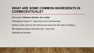 WHAT ARE SOME COMMON INGREDIENTS IN
COSMECEUTICALS?
Sunscreens (titanium dioxide, zinc oxide)
Antioxidants (Vitamin C, Alpha-lipoic acid, Nicotinamide)
Hydroxy acids (improve skin texture and reduce the skin signs of ageing )
Skin lightening agents (Ascorbic acid , Kojic acid)
Peptides and proteins
 