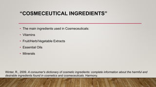 “COSMECEUTICAL INGREDIENTS”
• The main ingredients used in Cosmeceuticals:
• Vitamins
• Fruit/Herb/Vegetable Extracts
• Essential Oils
• Minerals
Winter, R., 2009. A consumer's dictionary of cosmetic ingredients: complete information about the harmful and
desirable ingredients found in cosmetics and cosmeceuticals. Harmony.
 