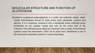 MOLECULAR STRUCTURE AND FUNCTION OF
GLUTATHIONE
Glutathione (γ-glutamyl-cysteinylglycine) is a small, low-molecular weight, water-
soluble thiol-tripeptide formed by three amino acids (glutamate, cysteine and
glycine). It is a ubiquitous compound with a biologically active sulfhydryl group
contributed by the cysteine moiety that acts as the active part of the
molecule.[ This sulfhydryl group allows for interaction with a variety of biochemical
systems, hence the abbreviation “GSH” for its active form. Glutathione is one of
the most active antioxidant systems in human physiology
 
