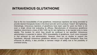 INTRAVENOUS GLUTATHIONE
Due to the low bioavailability of oral glutathione, intravenous injections are being promoted to
provide desired therapeutic levels in the blood and skin and to produce “instant” skin-lightening.
Interestingly, intravenous injections of glutathione have been used for years but there is not
even a single clinical trial evaluating its efficacy. Manufacturers of intravenous glutathione
injections recommend a dose of 600–1200 mg for skin lightening, to be injected once to twice
weekly. The duration for which they should be continued is not specified. Intravenous
administration is expected to deliver 100% bioavailability of glutathione, much more compared
to that achieved by oral administration. However, there are no studies to support this
hypothesis. Although intravenous glutathione delivers a much higher therapeutic dose that
enhances its efficacy, it also provides a narrower margin of safety due to the possibility of
overdose toxicity.
 