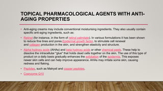 TOPICAL PHARMACOLOGICAL AGENTS WITH ANTI-
AGING PROPERTIES
• Anti-aging creams may include conventional moisturising ingredients. They also usually contain
specific anti-aging ingredients, such as:
• Retinol (for instance, in the form of retinyl palmitate). In various formulations it has been shown
to reduce fine lines and pores.Epidermal growth factor, to stimulate cell renewal
and collagen production in the skin, and strengthen elasticity and structure.
• Alpha hydroxy acids (AHAs) and beta hydroxy acids or other chemical peels. These help to
dissolve the intracellular "glue" that holds dead cells together on the skin. The use of this type of
product on a daily basis gradually enhances the exfoliation of the epidermis. This exposes
newer skin cells and can help improve appearance. AHAs may irritate some skin, causing
redness and flaking.
• Peptides, such as Matryxil and copper peptides.
• Coenzyme Q10
 