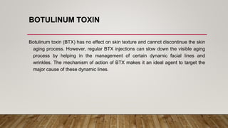 BOTULINUM TOXIN
Botulinum toxin (BTX) has no effect on skin texture and cannot discontinue the skin
aging process. However, regular BTX injections can slow down the visible aging
process by helping in the management of certain dynamic facial lines and
wrinkles. The mechanism of action of BTX makes it an ideal agent to target the
major cause of these dynamic lines.
 