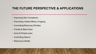 THE FUTURE PERSPECTIVE & APPLICATIONS
• Improving Skin Complexion
• Preventing Visible Effects of Ageing
• Controlling/Reducing Wrinkles
• Freckle & Black Spot
• Acne & Pimple scars
• Controlling Sebum
• Reducing Cellulite
 
