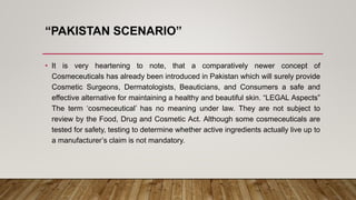 “PAKISTAN SCENARIO”
• It is very heartening to note, that a comparatively newer concept of
Cosmeceuticals has already been introduced in Pakistan which will surely provide
Cosmetic Surgeons, Dermatologists, Beauticians, and Consumers a safe and
effective alternative for maintaining a healthy and beautiful skin. “LEGAL Aspects”
The term ‘cosmeceutical’ has no meaning under law. They are not subject to
review by the Food, Drug and Cosmetic Act. Although some cosmeceuticals are
tested for safety, testing to determine whether active ingredients actually live up to
a manufacturer’s claim is not mandatory.
 