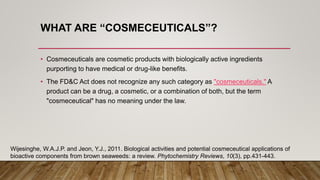 WHAT ARE “COSMECEUTICALS”?
• Cosmeceuticals are cosmetic products with biologically active ingredients
purporting to have medical or drug-like benefits.
• The FD&C Act does not recognize any such category as "cosmeceuticals." A
product can be a drug, a cosmetic, or a combination of both, but the term
"cosmeceutical" has no meaning under the law.
Wijesinghe, W.A.J.P. and Jeon, Y.J., 2011. Biological activities and potential cosmeceutical applications of
bioactive components from brown seaweeds: a review. Phytochemistry Reviews, 10(3), pp.431-443.
 
