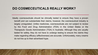 DO COSMECEUTICALS REALLY WORK?
Ideally cosmeceuticals should be clinically tested to ensure they have a proven
benefit and can substantiate their claims, however, the cosmeceutical industry is
largely unregulated. Unlike medicines, cosmeceuticals are not subject to review
by the Food and Drug Administration (FDA) in the United States or the
Therapeutic Goods Administration (TGA) in Australia. Although they are usually
tested for safety, they do not have to undergo testing to ensure the claims they
make regarding efficacy (effectiveness) are accurate. Unfortunately, many creams
do not live up to their advertised hype.
 