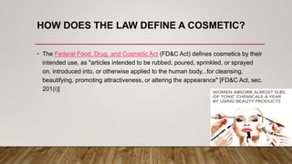 HOW DOES THE LAW DEFINE A COSMETIC?
• The Federal Food, Drug, and Cosmetic Act (FD&C Act) defines cosmetics by their
intended use, as "articles intended to be rubbed, poured, sprinkled, or sprayed
on, introduced into, or otherwise applied to the human body...for cleansing,
beautifying, promoting attractiveness, or altering the appearance" [FD&C Act, sec.
201(i)]
 