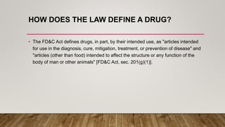 HOW DOES THE LAW DEFINE A DRUG?
• The FD&C Act defines drugs, in part, by their intended use, as "articles intended
for use in the diagnosis, cure, mitigation, treatment, or prevention of disease" and
"articles (other than food) intended to affect the structure or any function of the
body of man or other animals" [FD&C Act, sec. 201(g)(1)].
 