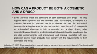 HOW CAN A PRODUCT BE BOTH A COSMETIC
AND A DRUG?
• Some products meet the definitions of both cosmetics and drugs. This may
happen when a product has two intended uses. For example, a shampoo is a
cosmetic because its intended use is to cleanse the hair. An antidandruff
treatment is a drug because its intended use is to treat dandruff. Consequently,
an antidandruff shampoo is both a cosmetic and a drug. Among other
cosmetic/drug combinations are toothpastes that contain fluoride, deodorants that
are also antiperspirants, and moisturizers and makeup marketed with sun-
protection claims. Such products must comply with the requirements for both
cosmetics and drugs.
Kalustian, P., 1985. Pharmaceutical and cosmetic uses of palm and lauric products. Journal of the American Oil
Chemists’ Society, 62(2), pp.431-433.
 