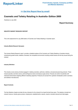 Find Industry reports, Company profiles
ReportLinker                                                                          and Market Statistics



                                                >> Get this Report Now by email!

Cosmetic and Toiletry Retailing in Australia- Edition 2009
Published on July 2009

                                                                                                               Report Summary



INDUSTRY MARKET RESEARCH REPORT




This is the replacement for July 2009 edition of Cosmetic and Toiletry Retailing in Australia report.




Industry Market Research Synopsis




This Industry Market Research report provides a detailed analysis of the Cosmetic and Toiletry Retailing in Australia industry,
including key growth trends, statistics, forecasts, the competitive environment including market shares and the key issues facing the
industry.




Industry Definition




This industry covers stores primarily engaged in retailing cosmetics, perfumes, toiletries, and personal grooming products. These
include specialty cosmetics stores, perfume/fragrance stores and beauty supply stores. Products are sold to households with
individual stores/chains targeting different marketing segments. Products are sourced from upstream wholesalers and/or cosmetics
and toiletries manufacturers.




Report Contents




The Key Statistics chapter provides the key indicators for the industry for at least the last three years. The statistics included are
industry revenue, industry gross product, employment, establishments, exports, imports, domestic demand and total wages.




Cosmetic and Toiletry Retailing in Australia- Edition 2009 (From Slideshare)                                                       Page 1/5
 