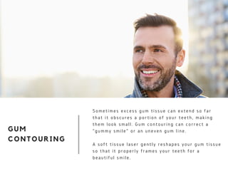 GUM
CONTOURING
Sometimes excess gum tissue can extend so far
that it obscures a portion of your teeth, making
them look small. Gum contouring can correct a
"gummy smile" or an uneven gum line.
A soft tissue laser gently reshapes your gum tissue
so that it properly frames your teeth for a
beautiful smile.
 