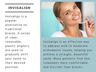 INVISALIGN
Invisalign is a
popular
alternative to
traditional
braces. A series
of clear,
removable,
plastic aligners
are used to
gradually shift
your teeth to
their desired
position.
Invisalign is an effective way
to address mild to moderate
orthodontic issues, helping you
achieve a straight, beautiful
smile. Many patients find this
treatment more comfortable
and discreet than braces.
 
