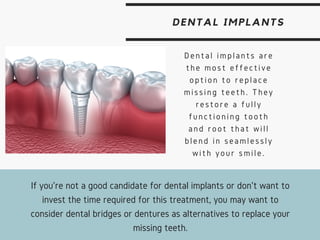 DENTAL IMPLANTS
Dental implants are
the most effective
option to replace
missing teeth. They
restore a fully
functioning tooth
and root that will
blend in seamlessly
with your smile.
If you're not a good candidate for dental implants or don't want to
invest the time required for this treatment, you may want to
consider dental bridges or dentures as alternatives to replace your
missing teeth.
 