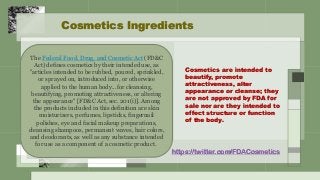 Cosmetics are intended to
beautify, promote
attractiveness, alter
appearance or cleanse; they
are not approved by FDA for
sale nor are they intended to
effect structure or function
of the body.
Cosmetics Ingredients
The Federal Food, Drug, and Cosmetic Act (FD&C
Act) defines cosmetics by their intended use, as
"articles intended to be rubbed, poured, sprinkled,
or sprayed on, introduced into, or otherwise
applied to the human body...for cleansing,
beautifying, promoting attractiveness, or altering
the appearance" [FD&C Act, sec. 201(i)]. Among
the products included in this definition are skin
moisturizers, perfumes, lipsticks, fingernail
polishes, eye and facial makeup preparations,
cleansing shampoos, permanent waves, hair colors,
and deodorants, as well as any substance intended
for use as a component of a cosmetic product.
https://twitter.com/FDACosmetics
 