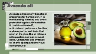 Avocado oil
Avocado oil has many beneficial
properties for human skin. It is
moisturizing, calming and offers
protection against UV radiation.
It contains vitamin E,
antioxidants, potassium, lecithin
and many other nutrients that
nourish the skin. It also relieves
inflammation and can prevent
acne. Companies use avocado
oil in anti-ageing and after-sun
care products
 