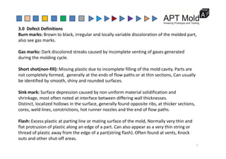 3.0  Defect Definitions 
Burn marks: Brown to black, irregular and locally variable discoloration of the molded part, 
also see gas marks.
Gas marks: Dark discolored streaks caused by incomplete venting of gases generated 
during the molding cycle.
Short shot(non‐fill): Missing plastic due to incomplete filling of the mold cavity. Parts are 
not completely formed,  generally at the ends of flow paths or at thin sections, Can usually 
b id tifi d b th hi d d d f
be identified by smooth, shiny and rounded surfaces.
Sink mark: Surface depression caused by non uniform material solidification and 
shrinkage most often noted at interface between differing wall thicknesses
shrinkage, most often noted at interface between differing wall thicknesses.
Distinct, localized hollows in the surface, generally found opposite ribs, at thicker sections, 
cores, weld lines, constrictions, hot runner nozzles and the end of flow paths.
Flash: Excess plastic at parting line or mating surface of the mold, Normally very thin and 
flat protrusion of plastic along an edge of a part. Can also appear as a very thin string or 
thread of plastic away from the edge of a part(string flash) Often found at vents Knock
thread of plastic away from the edge of a part(string flash). Often found at vents, Knock 
outs and other shut‐off areas.
2
 