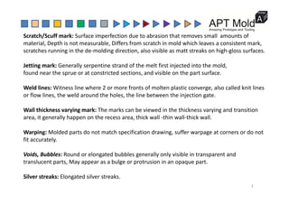 Scratch/Scuff mark: Surface imperfection due to abrasion that removes small  amounts of 
material, Depth is not measurable, Differs from scratch in mold which leaves a consistent mark,
scratches running in the de‐molding direction, also visible as matt streaks on high‐gloss surfaces.
Jetting mark: Generally serpentine strand of the melt first injected into the mold,
found near the sprue or at constricted sections, and visible on the part surface.
Weld lines: Witness line where 2 or more fronts of molten plastic converge, also called knit lines 
or flow lines, the weld around the holes, the line between the injection gate.
Wall thickness varying mark: The marks can be viewed in the thickness varying and transition 
area, it generally happen on the recess area, thick wall ‐thin wall‐thick wall.
Warping: Molded parts do not match specification drawing, suffer warpage at corners or do not 
fit accurately.
Voids, Bubbles: Round or elongated bubbles generally only visible in transparent and 
translucent parts, May appear as a bulge or protrusion in an opaque part.
Silver streaks: Elongated silver streaks.
3
 