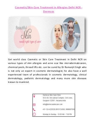 Cosmetic/Skin Care Treatment in Allergies Delhi NCR -
Dermcos
Get world class Cosmetic or Skin Care Treatment in Delhi NCR on
various types of skin allergies and acne scar like microdermabrasion,
chemical peels, thread lifts etc. can be cured by Dr Ramanjit Singh who
is not only an expert in cosmetic dermatologist; he also have a well
experienced team of professionals in cosmetic dermatology, clinical
dermatology, pediatric dermatology and many more skin diseases
known to mankind.
 