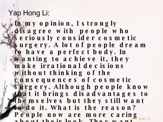 Yap Hong Li: In my opinion, I strongly disagree with  people who seriously consider cosmetic surgery. A lot of people dream to have a perfect body. In wanting to achieve it, they make irrational decisions without thinking of the consequences of cosmetic surgery. Although people know that it brings disadvantages to themselves but they still want to do it. What is the reason? People now are more caring about their look. They want themselves to be more attractive than others. For me, appearance is not that important. What is important to me is, I am who I am. So be confident, there’s only one of you in the whole universe.  