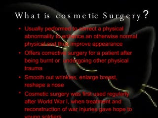 What is cosmetic Surgery ? Usually performed to correct a physical abnormality to enhance an otherwise normal physical and thus improve appearance Offers corrective surgery for a patient after being burnt or  undergoing other physical trauma Smooth out wrinkles, enlarge breast, reshape a nose * Cosmetic surgery was first used regularly after World War I, when treatment and reconstruction of war injuries gave hope to young soldiers. 
