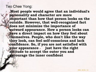 Teo Chee Yong:   Most people would agree that an individual's personality and character are more important than how that person looks on the outside. However, that well-recognized fact does not minimize the importance of outward appearance. How a person looks can have a direct impact on how they feel about themselves. People, who don't like the way they look, can feel self-conscious and lack confidence. So,   if you are not satisfied with your appearance ，  just have the right attitude to accept the outer you and encourage the inner confident   