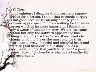 Yap Yi Qian:  In my opinion , I disagree that a cosmetic surgery is good for a person. I think that cosmetic surgery is not good because It can only change your outward appearance but does nothing for the inner person which is far more important. I think it is only a waste of time and money. We are the same person but only the outward appearance has changed and it is useless for us. If one wants to change anything, he or she must change their heart into a lovely , hopeful and cheerful heart and practice good behavior in our daily life. As a conclusion , I hope that you’ll trust that “ a person is most beautiful when he or she has a healthy life and good habit.” 