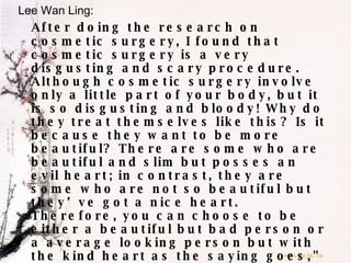 Lee Wan Ling: After doing the research on cosmetic surgery, I found that cosmetic surgery is a very disgusting and scary procedure. Although cosmetic surgery involve only a little part of your body, but it is so disgusting and bloody! Why do they treat themselves like this? Is it because they want to be more beautiful? There are some who are beautiful and slim but posses an evil heart; in contrast, they are some who are not so beautiful but they’ve got a nice heart. Therefore, you can choose to be either a beautiful but bad person or a average looking person but with the kind heart as the saying goes," beauty is in the eye of the beholder”. In my conclusion, I think that being natural is beautiful!  As the result, don't waste your money on the operation that may bring risk to your body. Be natural and clothe yourself with virtues which are priceless. 