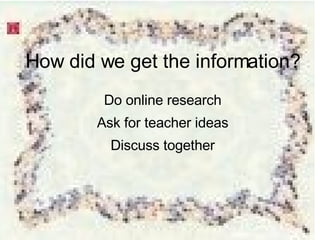 How did we get the information? Do online research Ask for teacher ideas Discuss together 