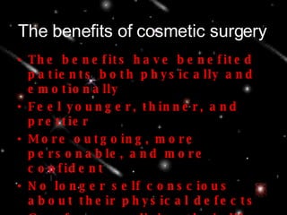 The benefits of cosmetic surgery The benefits have benefited patients both physically and emotionally Feel younger, thinner, and prettier More outgoing, more personable, and more confident No longer self conscious about their physical defects Can focus on living their life instead of worrying about the way others look at them 