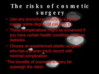 The risks of cosmetic surgery Like any procedure, cosmetic surgery carries some degree of risk with it These complications might be enhanced if you have certain health condition, such as diabetes Choose an experienced plastic surgeon who has a proven track record with minimal complication *The benefits of cosmetic surgery far outweigh the risks! 