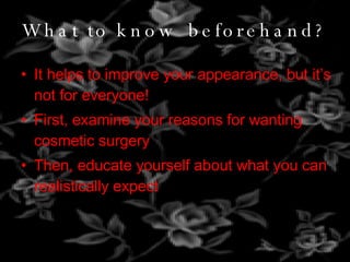 What to know beforehand? It helps to improve your appearance, but it’s not for everyone! First, examine your reasons for wanting cosmetic surgery Then, educate yourself about what you can realistically expect 
