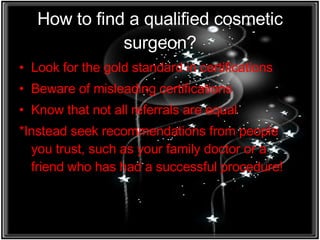 How to find a qualified cosmetic surgeon? Look for the gold standard in certifications Beware of misleading certifications Know that not all referrals are equal *Instead seek recommendations from people you trust, such as your family doctor or a friend who has had a successful procedure! 