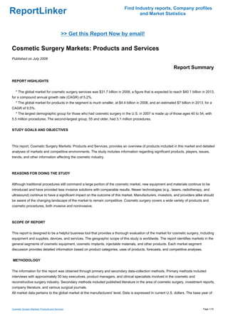 Find Industry reports, Company profiles
ReportLinker                                                                       and Market Statistics



                                            >> Get this Report Now by email!

Cosmetic Surgery Markets: Products and Services
Published on July 2009

                                                                                                             Report Summary

REPORT HIGHLIGHTS


   * The global market for cosmetic surgery services was $31.7 billion in 2008, a figure that is expected to reach $40.1 billion in 2013,
for a compound annual growth rate (CAGR) of 5.2%.
   * The global market for products in the segment is much smaller, at $4.4 billion in 2008, and an estimated $7 billion in 2013, for a
CAGR of 9.5%.
   * The largest demographic group for those who had cosmetic surgery in the U.S. in 2007 is made up of those ages 40 to 54, with
5.5 million procedures. The second-largest group, 55 and older, had 3.1 million procedures.


STUDY GOALS AND OBJECTIVES



This report, Cosmetic Surgery Markets: Products and Services, provides an overview of products included in this market and detailed
analyses of markets and competitive environments. The study includes information regarding significant products, players, issues,
trends, and other information affecting the cosmetic industry.



REASONS FOR DOING THE STUDY


Although traditional procedures still command a large portion of the cosmetic market, new equipment and materials continue to be
introduced and have provided less invasive solutions with comparable results. Newer technologies (e.g., lasers, radiotherapy, and
ultrasound) continue to have a significant impact on the outcome of this market. Manufacturers, investors, and providers alike should
be aware of the changing landscape of the market to remain competitive. Cosmetic surgery covers a wide variety of products and
cosmetic procedures, both invasive and noninvasive.



SCOPE OF REPORT


This report is designed to be a helpful business tool that provides a thorough evaluation of the market for cosmetic surgery, including
equipment and supplies, devices, and services. The geographic scope of this study is worldwide. The report identifies markets in the
general segments of cosmetic equipment, cosmetic implants, injectable materials, and other products. Each market segment
discussion provides detailed information based on product categories, uses of products, forecasts, and competitive analyses.


METHODOLOGY


The information for this report was obtained through primary and secondary data-collection methods. Primary methods included
interviews with approximately 50 key executives, product managers, and clinical specialists involved in the cosmetic and
reconstructive surgery industry. Secondary methods included published literature in the area of cosmetic surgery, investment reports,
company literature, and various surgical journals.
All market data pertains to the global market at the manufacturers' level. Data is expressed in current U.S. dollars. The base year of



Cosmetic Surgery Markets: Products and Services                                                                                  Page 1/18
 