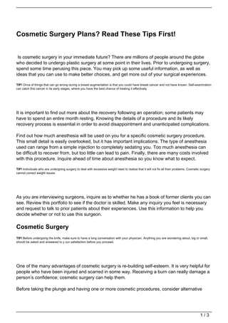 Cosmetic Surgery Plans? Read These Tips First!


 Is cosmetic surgery in your immediate future? There are millions of people around the globe
who decided to undergo plastic surgery at some point in their lives. Prior to undergoing surgery,
spend some time perusing this piece. You may pick up some useful information, as well as
ideas that you can use to make better choices, and get more out of your surgical experiences.

TIP! Once of things that can go wrong during a breast augmentation is that you could have breast cancer and not have known. Self-examination
can catch this cancer in its early stages, where you have the best chance of treating it effectively.




It is important to find out more about the recovery following an operation; some patients may
have to spend an entire month resting. Knowing the details of a procedure and its likely
recovery process is essential in order to avoid disappointment and unanticipated complications.

Find out how much anesthesia will be used on you for a specific cosmetic surgery procedure.
This small detail is easily overlooked, but it has important implications. The type of anesthesia
used can range from a simple injection to completely sedating you. Too much anesthesia can
be difficult to recover from, but too little can lead to pain. Finally, there are many costs involved
with this procedure. Inquire ahead of time about anesthesia so you know what to expect.

TIP! Individuals who are undergoing surgery to deal with excessive weight need to realize that it will not fix all their problems. Cosmetic surgery
cannot correct weight issues.




As you are interviewing surgeons, inquire as to whether he has a book of former clients you can
see. Review this portfolio to see if the doctor is skilled. Make any inquiry you feel is necessary
and request to talk to prior patients about their experiences. Use this information to help you
decide whether or not to use this surgeon.

Cosmetic Surgery
TIP! Before undergoing the knife, make sure to have a long conversation with your physician. Anything you are wondering about, big or small,
should be asked and answered to y our satisfaction before you proceed.




One of the many advantages of cosmetic surgery is re-building self-esteem. It is very helpful for
people who have been injured and scarred in some way. Receiving a burn can really damage a
person’s confidence; cosmetic surgery can help them.

Before taking the plunge and having one or more cosmetic procedures, consider alternative




                                                                                                                                           1/3
 