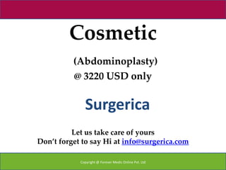 Cosmetic
          (Abdominoplasty)
          @ 3220 USD only


              Surgerica
          Let us take care of yours
Don’t forget to say Hi at info@surgerica.com

            Copyright @ Forever Medic Online Pvt. Ltd
 