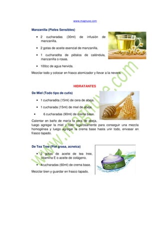 Manzanilla (Pieles Sensibles)
• 2 cucharadas (30ml) de infusión de
manzanilla.
• 2 gotas de aceite esencial de manzanilla.
• 1 cucharadita de pétalos de caléndula,
manzanilla o rosas.
• 100cc de agua hervida.
Mezclar todo y colocar en frasco atomizador y llevar a la nevera.
HIDRATANTES
De Miel (Todo tipo de cutis)
• 1 cucharadita (15ml) de cera de abeja.
• 1 cucharada (15ml) de miel de abeja.
• 6 cucharadas (90ml) de crema base.
Calentar en baño de maría la cera de abeja,
luego agregar la miel y batir vigorosamente para conseguir una mezcla
homogénea y luego agregar la crema base hasta unir todo, envasar en
frasco tapado.
De Tea Tree (Piel grasa, acneica)
• 2 gotas de aceite de tea tree,
vitamina E o aceite de colágeno.
• 4cucharadas (60ml) de crema base.
Mezclar bien y guardar en frasco tapado.
 