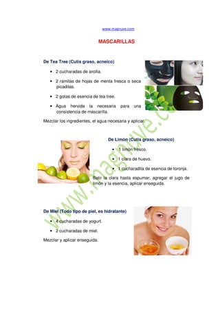 MASCARILLAS
De Tea Tree (Cutis graso, acneico)
• 2 cucharadas de arcilla.
• 2 ramitas de hojas de menta fresca o seca
picaditas.
• 2 gotas de esencia de tea tree.
• Agua hervida la necesaria para una
consistencia de mascarilla.
Mezclar los ingredientes, el agua necesaria y aplicar.
De Limón (Cutis graso, acneico)
• 1 limón fresco.
• 1 clara de huevo.
• 1 cucharadita de esencia de toronja.
Batir la clara hasta espumar, agregar el jugo de
limón y la esencia, aplicar enseguida.
De Miel (Todo tipo de piel, es hidratante)
• 4 cucharadas de yogurt.
• 2 cucharadas de miel.
Mezclar y aplicar enseguida.
 