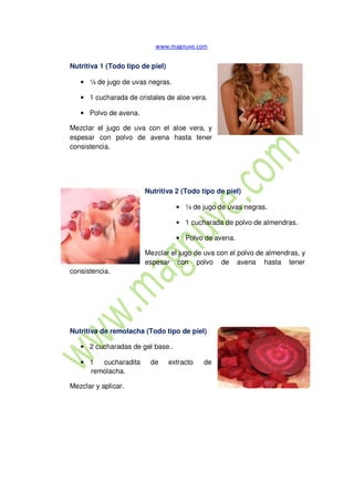 Nutritiva 1 (Todo tipo de piel)
• ¼ de jugo de uvas negras.
• 1 cucharada de cristales de aloe vera.
• Polvo de avena.
Mezclar el jugo de uva con el aloe vera, y
espesar con polvo de avena hasta tener
consistencia.
consistencia.
Nutritiva 2 (Todo tipo de piel)
• ¼ de jugo de uvas negras.
• 1 cucharada de polvo de almendras.
• Polvo de avena.
Mezclar el jugo de uva con el polvo de almendras, y
espesar con polvo de avena hasta tener
Nutritiva de remolacha (Todo tipo de piel)
• 2 cucharadas de gel base..
• 1 cucharadita de extracto de
remolacha.
Mezclar y aplicar.
 