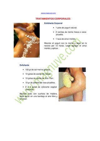 Exfoliante
TRATAMIENTOS CORPORALES
Exfoliante Corporal
• 1 pote de yogurt natural.
• 2 ramitas de menta fresca o seca
picadita.
• 1 taza de arroz molido.
Mezclar el yogurt con la menta y dejar en la
nevera por 12 horas, luego agregar el arroz
molido y aplicar.
• 100 gr de sal marina gruesa.
• 10 gotas de aceite de melisa.
• 10 gotas de aceite de Ylan Ylan.
• 10 gr de pétalos de rosa picaditos.
• 2 a 4 gotas de colorante vegetal
preferido.
Mezclar todo con cuchara de madera,
dejar secar en una bandeja al aire libre y
envasar.
 