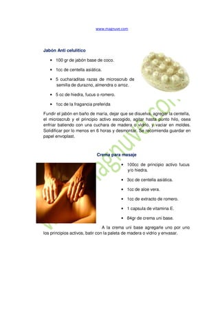 Jabón Anti celulítico
• 100 gr de jabón base de coco.
• 1cc de centella asiática.
• 5 cucharaditas razas de microscrub de
semilla de durazno, almendra o arroz.
• 5 cc de hiedra, fucus o romero.
• 1cc de la fragancia preferida
Fundir el jabón en baño de maría, dejar que se disuelva, agregar la centella,
el microscrub y el principio activo escogido, agitar hasta punto hilo, osea
enfriar batiendo con una cuchara de madera o vidrio, y vaciar en moldes.
Solidificar por lo menos en 6 horas y desmontar. Se recomienda guardar en
papel envoplast.
Crema para masaje
• 100cc de principio activo fucus
y/o hiedra.
• 3cc de centella asiática.
• 1cc de aloe vera.
• 1cc de extracto de romero.
• 1 capsula de vitamina E.
• 84gr de crema uni base.
A la crema uni base agregarle uno por uno
los principios activos, batir con la paleta de madera o vidrio y envasar.
 