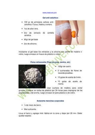 Gel anti celulítico
• 100 gr de principios activos anti-
celulitico: Fucus, hiedra y romero.
• 1cc de aloe vera.
• 2cc de extracto de centella
asíatica.
• 85gr de gel base
• 2cc de silicona.
Incorporar al gel base los extractos y la silicona con paleta de madera o
vidrio, luego envasar en frasco de plástico o vidrio.
Polvo refrescante (Para los pies, vientre, etc)
• 100gr de caolín.
• 2 cucharadas de flores de
lavanda picaditas.
• 10 gotas de aceite de limón.
• 10 gotas de aceite de
menta.
Usar cuchara de madera para evitar
grumos y colocar en bolsa de plástico por 24 horas para impregnar de las
propiedades y del aroma, luego envasar en pote plástico o de vidrio.
Aclarante manchas corporales
• ¼ de mazo de berro.
• Miel suficiente.
Licua el berro y agrega miel. Aplica en la zona y dejar por 20 min. Debe
quedar espeso.
 