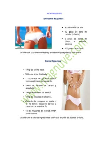 Tonificante de glúteos
• 4cc de aceite de uva.
• 12 gotas de cola de
caballo (Infusión)
• 5 gotas de aceite de
hinojo o centella
asiática.
• 100gr de crema base.
Mezclar con cuchara de madera y envasar en pote plástico o de vidrio.
Crema Reductora
• 100gr de crema base.
• 500cc de agua destilada.
• 1 cucharada de glicerina liquida
con una pizca de conservante.
• 100cc de infusión de canela y
alcachofa.
• 100 gr de cristales de mentol.
• 100gr de cristales de alcanfor.
• Capsula de colágeno en aceite (
Si no tienes colágeno coloca 2
capsulas de vitamina E)
• 1cc de fragancia de toronja, limón
o mandarina.
Mezclar uno a uno los ingredientes y envasar en pote de plástico o vidrio.
 