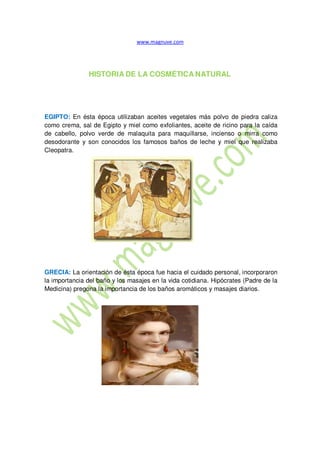 HISTORIA DE LA COSMÉTICA NATURAL
EGIPTO: En ésta época utilizaban aceites vegetales más polvo de piedra caliza
como crema, sal de Egipto y miel como exfoliantes, aceite de ricino para la caída
de cabello, polvo verde de malaquita para maquillarse, incienso o mirra como
desodorante y son conocidos los famosos baños de leche y miel que realizaba
Cleopatra.
GRECIA: La orientación de ésta época fue hacia el cuidado personal, incorporaron
la importancia del baño y los masajes en la vida cotidiana. Hipócrates (Padre de la
Medicina) pregona la importancia de los baños aromáticos y masajes diarios.
 