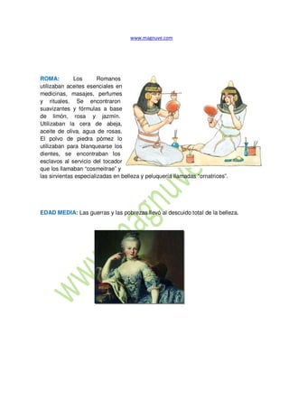 ROMA: Los Romanos
utilizaban aceites esenciales en
medicinas, masajes, perfumes
y rituales. Se encontraron
suavizantes y fórmulas a base
de limón, rosa y jazmín.
Utilizaban la cera de abeja,
aceite de oliva, agua de rosas.
El polvo de piedra pómez lo
utilizaban para blanquearse los
dientes, se encontraban los
esclavos al servicio del tocador
que los llamaban “cosmeitrae” y
las sirvientas especializadas en belleza y peluquería llamadas “ornatrices”.
EDAD MEDIA: Las guerras y las pobrezas llevó al descuido total de la belleza.
 