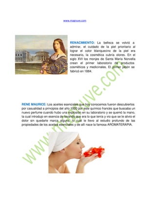 RENACIMIENTO: La belleza se volvió a
admirar, el cuidado de la piel prioritario al
lograr el color blanquecino de la piel era
necesario, la cosmética cubría olores. En el
siglo XVI los monjes de Santa María Norvella
crean el primer laboratorio de productos
cosméticos y medicinales. El primer jabón se
fabricó en 1884.
RENE MAURICE: Los aceites esenciales que hoy conocemos fueron descubiertos
por casualidad a principios del año 1920 por este químico francés que buscaba un
nuevo perfume cuando hubo una explosión en su laboratorio y se quemó la mano,
la cual introdujo en esencia de lavanda que era lo que tenía y vio que se le alivio el
dolor sin quedarle marca alguna, lo cual le llevo al estudio profundo de las
propiedades de los aceites esenciales y de allí nace la famosa AROMATERAPIA.
 