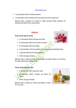 • 1 cucharadita (15Gr) cristales de jabón.
• 1 cucharadita (15Gr) ralladura fina de cascara de limón (opcional)
Mezclar todo y guardar en frascos e cristal cerrado hasta necesitar. El
bicarbonato actúa como conservante.
TÓNICOS
Rosa (Todo tipo de cutis)
• 4 cucharadas (60ml) de agua de rosas.
• 2 cucharadas (30ml) de infusión de rosas.
• 2 cucharadas (30ml) de vodka.
• 2 cucharaditas (10ml) de pétalos de rosas secos (preferiblemente).
• 1 gota de esencia de rosas (optativo)
• 100cc de agua hervida.
Mezclar todo y colocar en frasco atomizador se puede meter en la nevera,
el vodka actúa como conservante.
Flores (todo tipo de cutis)
• 2 cucharadas (30ml) agua de rosas.
• 2cucharadas (30ml) infusión de flores de
sauco.
• 100cc de agua hervida.
Mezclar todo y colocar en frasco atomizador y meter
en la nevera.
 