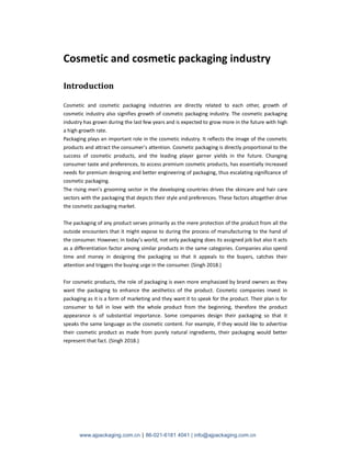 www.ajpackaging.com.cn | 86-021-6181 4041 | info@ajpackaging.com.cn
Cosmetic and cosmetic packaging industry
Introduction
Cosmetic and cosmetic packaging industries are directly related to each other, growth of
cosmetic industry also signifies growth of cosmetic packaging industry. The cosmetic packaging
industry has grown during the last few years and is expected to grow more in the future with high
a high growth rate.
Packaging plays an important role in the cosmetic industry. It reflects the image of the cosmetic
products and attract the consumer’s attention. Cosmetic packaging is directly proportional to the
success of cosmetic products, and the leading player garner yields in the future. Changing
consumer taste and preferences, to access premium cosmetic products, has essentially increased
needs for premium designing and better engineering of packaging, thus escalating significance of
cosmetic packaging.
The rising men’s grooming sector in the developing countries drives the skincare and hair care
sectors with the packaging that depicts their style and preferences. These factors altogether drive
the cosmetic packaging market.
The packaging of any product serves primarily as the mere protection of the product from all the
outside encounters that it might expose to during the process of manufacturing to the hand of
the consumer. However, in today’s world, not only packaging does its assigned job but also it acts
as a differentiation factor among similar products in the same categories. Companies also spend
time and money in designing the packaging so that it appeals to the buyers, catches their
attention and triggers the buying urge in the consumer. (Singh 2018.)
For cosmetic products, the role of packaging is even more emphasized by brand owners as they
want the packaging to enhance the aesthetics of the product. Cosmetic companies invest in
packaging as it is a form of marketing and they want it to speak for the product. Their plan is for
consumer to fall in love with the whole product from the beginning, therefore the product
appearance is of substantial importance. Some companies design their packaging so that it
speaks the same language as the cosmetic content. For example, if they would like to advertise
their cosmetic product as made from purely natural ingredients, their packaging would better
represent that fact. (Singh 2018.)
 