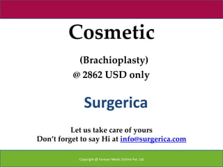 Cosmetic
           (Brachioplasty)
          @ 2862 USD only


              Surgerica
          Let us take care of yours
Don’t forget to say Hi at info@surgerica.com

            Copyright @ Forever Medic Online Pvt. Ltd
 